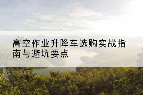 张家口升降车怎么选-高空作业升降车选购实战指南与避坑要点
