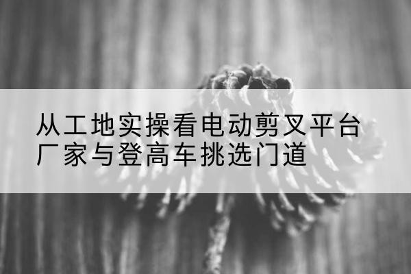 张家口电动剪叉升降平台厂家-从工地实操看电动剪叉平台厂家与登高车挑选门道
