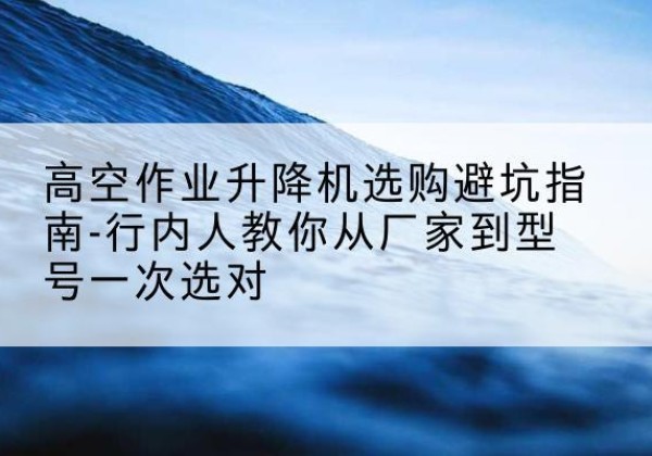 张家口升降平台厂家-高空作业升降机选购避坑指南-行内人教你从厂家到型号一次选对
