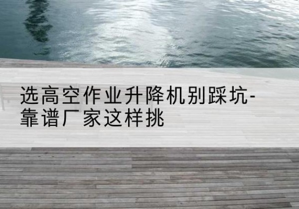 张家口剪叉式升降机厂家-选高空作业升降机别踩坑-靠谱厂家这样挑