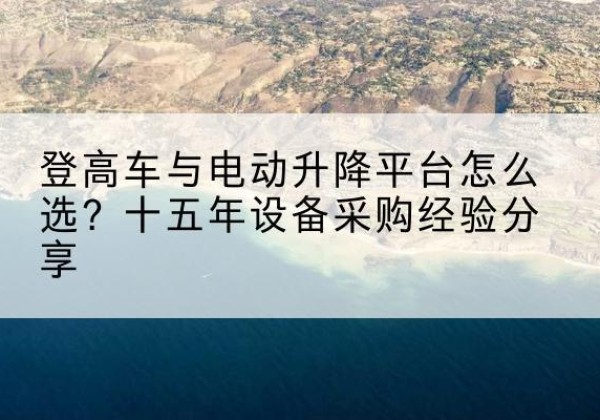 张家口登高车厂家厂家-登高车与电动升降平台怎么选？十五年设备采购经验分享