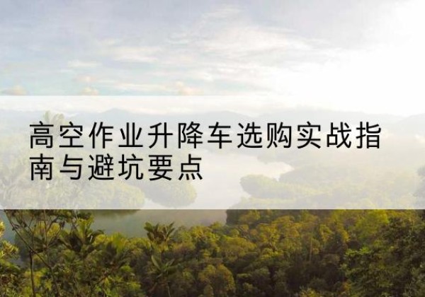张家口升降车怎么选-高空作业升降车选购实战指南与避坑要点