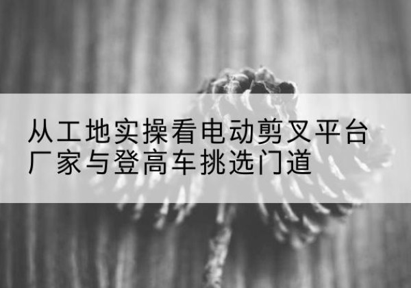 张家口电动剪叉升降平台厂家-从工地实操看电动剪叉平台厂家与登高车挑选门道